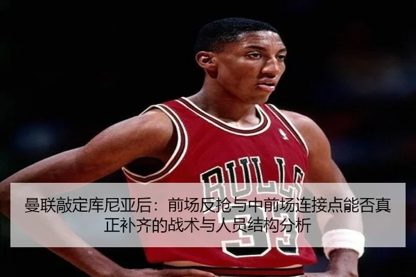 曼联敲定库尼亚后：前场反抢与中前场连接点能否真正补齐的战术与人员结构分析